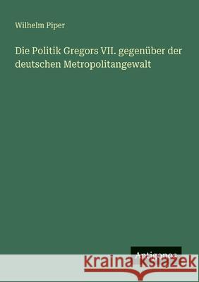 Die Politik Gregors VII. gegen?ber der deutschen Metropolitangewalt Wilhelm Piper 9783388893808