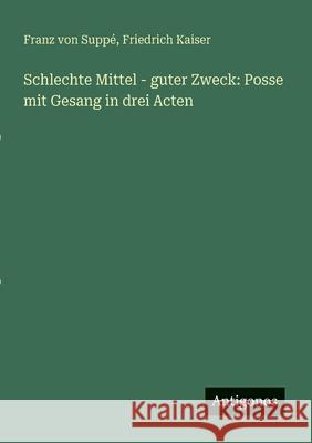 Schlechte Mittel - guter Zweck: Posse mit Gesang in drei Acten Friedrich Kaiser Franz Von Supp? 9783388912967