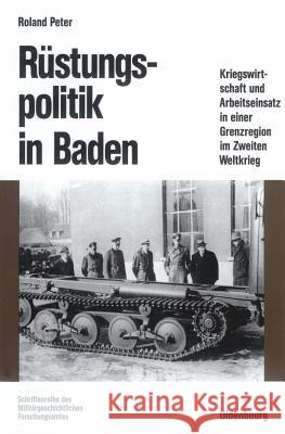 Rüstungspolitik in Baden: Kriegswirtschaft Und Arbeitseinsatz in Einer Grenzregion Im Zweiten Weltkrieg Roland Peter 9783486560572