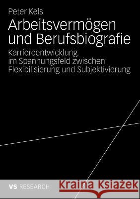 Arbeitsvermögen Und Berufsbiografie: Karriereentwicklung Im Spannungsfeld Zwischen Flexibilisierung Und Subjektivierung Kels, Peter 9783531164038