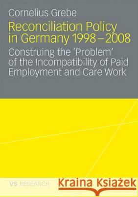 Reconciliation Policy in Germany 1998-2008: Construing the 'Problem' of the Incompatibility of Paid Employment and Care Work Grebe, Cornelius 9783531169156 VS Verlag