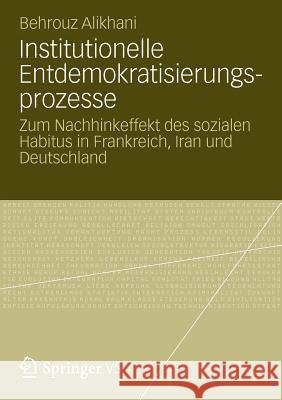 Institutionelle Entdemokratisierungsprozesse: Zum Nachhinkeffekt Des Sozialen Habitus in Frankreich, Iran Und Deutschland Alikhani, Behrouz 9783531193076