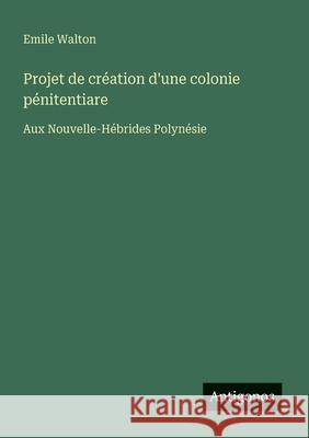 Projet de cr?ation d'une colonie p?nitentiare: Aux Nouvelle-H?brides Polyn?sie Emile Walton 9783563035221