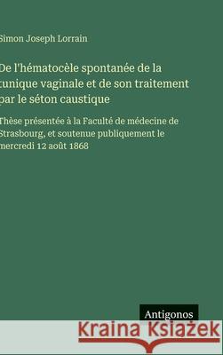 De l'h?matoc?le spontan?e de la tunique vaginale et de son traitement par le s?ton caustique: Th?se pr?sent?e ? la Facult? de m?decine de Strasbourg, Simon Joseph Lorrain 9783563071854
