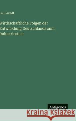 Wirthschaftliche Folgen der Entwicklung Deutschlands zum Industriestaat Paul Arndt 9783563174791