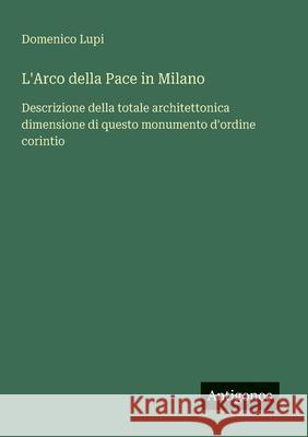 L'Arco della Pace in Milano: Descrizione della totale architettonica dimensione di questo monumento d'ordine corintio Domenico Lupi 9783563205723