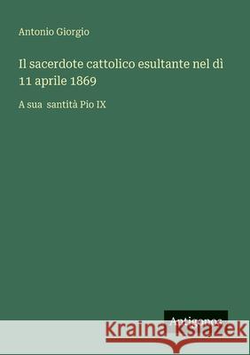 Il sacerdote cattolico esultante nel d? 11 aprile 1869: A sua santit? Pio IX Antonio Giorgio 9783563206706