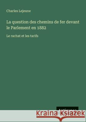La question des chemins de fer devant le Parlement en 1882: Le rachat et les tarifs Charles LeJeune 9783563209233
