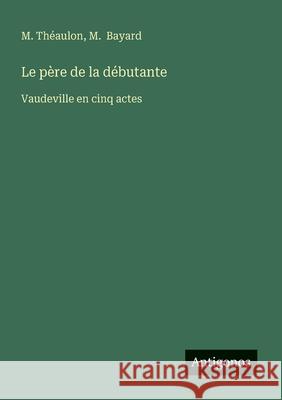 Le p?re de la d?butante: Vaudeville en cinq actes M. Th?aulon M. Bayard 9783563210567 Antigonos Verlag