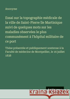 Essai sur la topographie m?dicale de la ville de Saint-Pierre ?le Martinique suivi de quelques mots sur les maladies observ?es le plus commun?ment ? l Anonyme 9783563210598