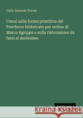 Cenni sulla forma primitiva del Pantheon fabbricato per ordine di Marco Agrippa e sulla ristorazione da farsi al medesimo Carlo Antonio Torres 9783563211588