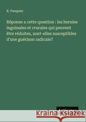 R?ponse a cette question: les hernies inguinales et crurales qui peuvent ?tre r?duites, sont-elles susceptibles d'une gu?rison radicale? R. Pasquier 9783563212332