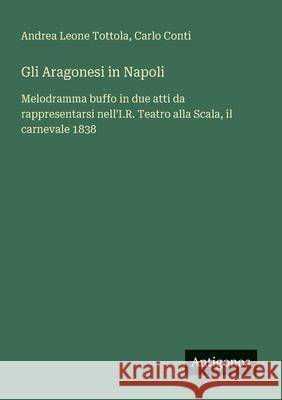 Gli Aragonesi in Napoli: Melodramma buffo in due atti da rappresentarsi nell'I.R. Teatro alla Scala, il carnevale 1838 Andrea Leone Tottola Carlo Conti 9783563212899