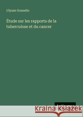 ?tude sur les rapports de la tuberculose et du cancer Ulysse Gosselin 9783563215708