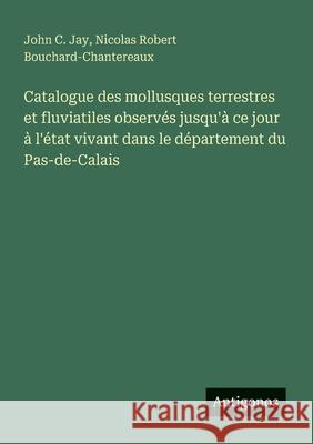 Catalogue des mollusques terrestres et fluviatiles observ?s jusqu'? ce jour ? l'?tat vivant dans le d?partement du Pas-de-Calais John C. Jay Nicolas Robert Bouchard-Chantereaux 9783563216972