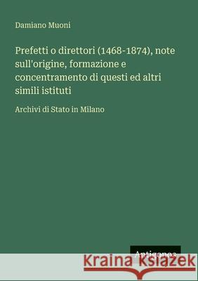 Prefetti o direttori (1468-1874), note sull'origine, formazione e concentramento di questi ed altri simili istituti: Archivi di Stato in Milano Damiano Muoni 9783563217313