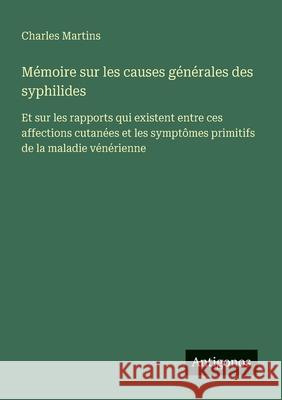 M?moire sur les causes g?n?rales des syphilides: Et sur les rapports qui existent entre ces affections cutan?es et les sympt?mes primitifs de la malad Charles Martins 9783563217948