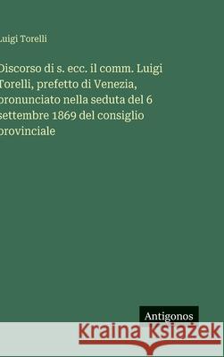 Discorso di s. ecc. il comm. Luigi Torelli, prefetto di Venezia, pronunciato nella seduta del 6 settembre 1869 del consiglio provinciale Luigi Torelli 9783563227305