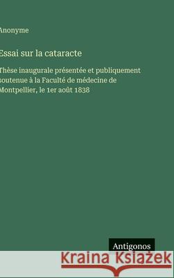 Essai sur la cataracte: Th?se inaugurale pr?sent?e et publiquement soutenue ? la Facult? de m?decine de Montpellier, le 1er ao?t 1838 Anonyme 9783563230459