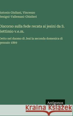 Discorso sulla fede recata ai jesini da S. Settimio v.e.m.: Detto nel duomo di Jesi la seconda domenica di gennaio 1869 Antonio Giuliani Vincenzo Benigni-Vallemani-Ghislieri 9783563230688 Antigonos Verlag