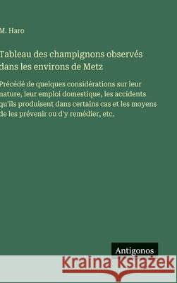 Tableau des champignons observ?s dans les environs de Metz: Pr?c?d? de quelques consid?rations sur leur nature, leur emploi domestique, les accidents M. Haro 9783563233481