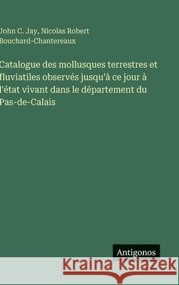 Catalogue des mollusques terrestres et fluviatiles observ?s jusqu'? ce jour ? l'?tat vivant dans le d?partement du Pas-de-Calais John C. Jay Nicolas Robert Bouchard-Chantereaux 9783563237960