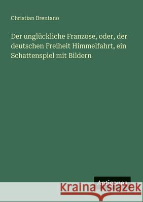 Der ungl?ckliche Franzose, oder, der deutschen Freiheit Himmelfahrt, ein Schattenspiel mit Bildern Christian Brentano 9783563301234