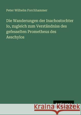 Die Wanderungen der Inachostochter Io, zugleich zum Verst?ndniss des gefesselten Prometheus des Aeschylos Peter Wilhelm Forchhammer 9783563301494