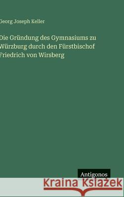 Die Gr?ndung des Gymnasiums zu W?rzburg durch den F?rstbischof Friedrich von Wirsberg Georg Joseph Keller 9783563304273
