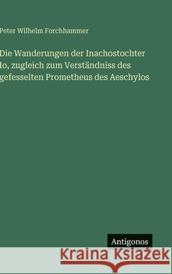 Die Wanderungen der Inachostochter Io, zugleich zum Verst?ndniss des gefesselten Prometheus des Aeschylos Peter Wilhelm Forchhammer 9783563305676