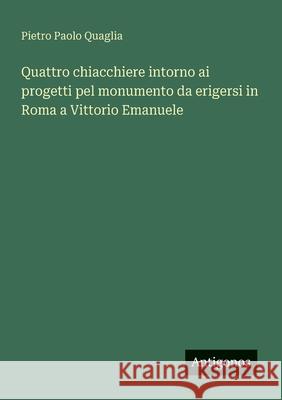 Quattro chiacchiere intorno ai progetti pel monumento da erigersi in Roma a Vittorio Emanuele Pietro Paolo Quaglia 9783563339800