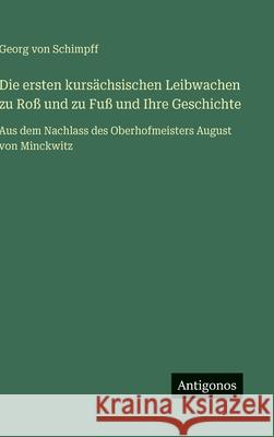 Die ersten kurs?chsischen Leibwachen zu Ro? und zu Fu? und Ihre Geschichte: Aus dem Nachlass des Oberhofmeisters August von Minckwitz Georg Von Schimpff 9783563420027
