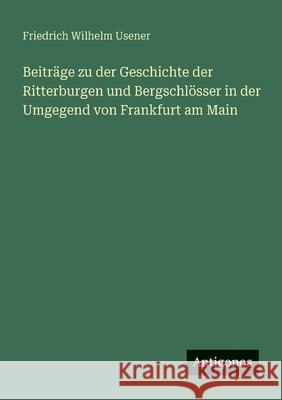 Beitr?ge zu der Geschichte der Ritterburgen und Bergschl?sser in der Umgegend von Frankfurt am Main Friedrich Wilhelm Usener 9783563437216