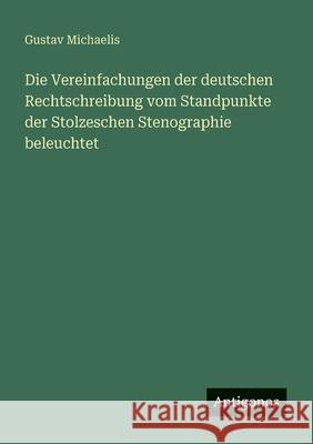 Die Vereinfachungen der deutschen Rechtschreibung vom Standpunkte der Stolzeschen Stenographie beleuchtet Gustav Michaelis 9783563549773