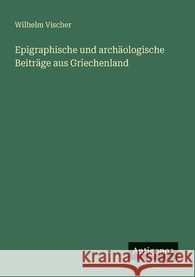 Epigraphische und arch?ologische Beitr?ge aus Griechenland Wilhelm Vischer 9783563655078