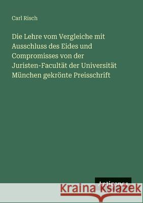 Die Lehre vom Vergleiche mit Ausschluss des Eides und Compromisses von der Juristen-Facult?t der Universit?t M?nchen gekr?nte Preisschrift Carl Risch 9783563660942