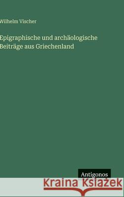 Epigraphische und arch?ologische Beitr?ge aus Griechenland Wilhelm Vischer 9783563678152