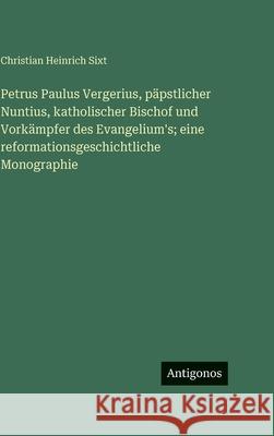 Petrus Paulus Vergerius, p?pstlicher Nuntius, katholischer Bischof und Vork?mpfer des Evangelium's; eine reformationsgeschichtliche Monographie Christian Heinrich Sixt 9783563692790