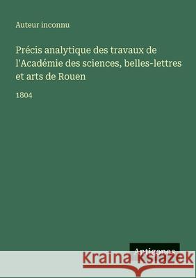 Pr?cis analytique des travaux de l'Acad?mie des sciences, belles-lettres et arts de Rouen: 1804 Auteur Inconnu 9783563767191 Antigonos Verlag