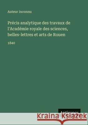 Pr?cis analytique des travaux de l'Acad?mie royale des sciences, belles-lettres et arts de Rouen: 1840 Auteur Inconnu 9783563768563 Antigonos Verlag