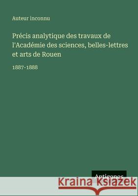 Pr?cis analytique des travaux de l'Acad?mie des sciences, belles-lettres et arts de Rouen: 1887-1888 Auteur Inconnu 9783563769621 Antigonos Verlag
