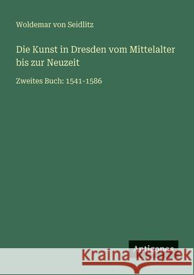 Die Kunst in Dresden vom Mittelalter bis zur Neuzeit: Zweites Buch: 1541-1586 Woldemar Von Seidlitz 9783563956120