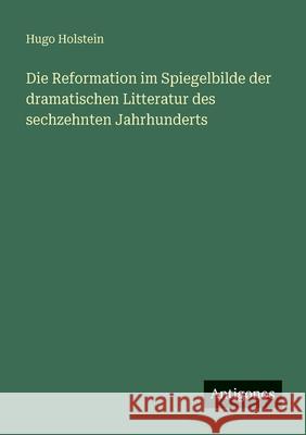 Die Reformation im Spiegelbilde der dramatischen Litteratur des sechzehnten Jahrhunderts Hugo Holstein 9783563958629