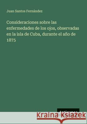 Consideraciones sobre las enfermedades de los ojos, observadas en la isla de Cuba, durante el a?o de 1875 Juan Santo 9783566061340