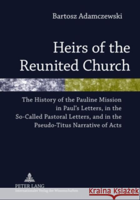 Heirs of the Reunited Church: The History of the Pauline Mission in Paul's Letters, in the So-Called Pastoral Letters, and in the Pseudo-Titus Narra Adamczewski, Bartosz 9783631605042 Peter Lang GmbH