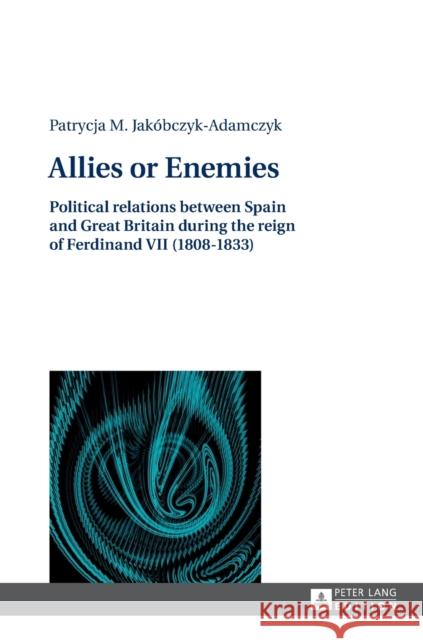 Allies or Enemies: Political Relations Between Spain and Great Britain During the Reign of Ferdinand VII (1808-1833) Jakobczyk-Adamczyk, Patrycia 9783631627143 Peter Lang AG