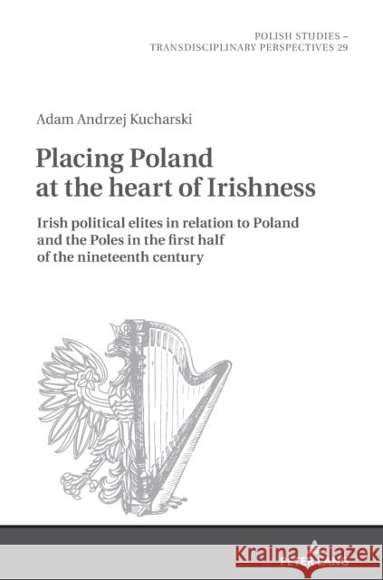 Placing Poland at the Heart of Irishness: Irish Political Elites in Relation to Poland and the Poles in the First Half of the Nineteenth Century Fazan, Jaroslaw 9783631818176