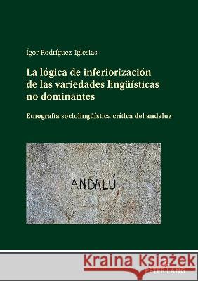 La Lógica de Inferiorización de Las Variedades Lingueísticas No Dominantes: Etnografía Sociolingueística Crítica del Andaluz Rodríguez-Iglesias, Ígor 9783631869888 Peter Lang AG