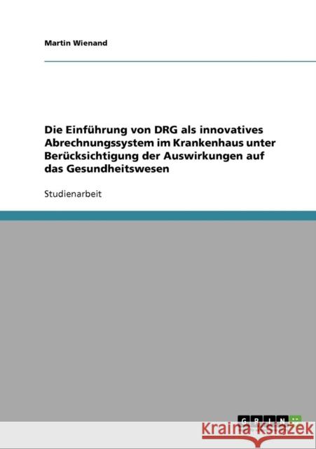 Die Einführung von DRG als innovatives Abrechnungssystem im Krankenhaus: Unter Berücksichtigung der Auswirkungen auf das Gesundheitswesen Wienand, Martin 9783638643832