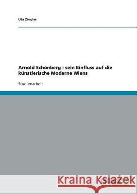Arnold Schönberg - sein Einfluss auf die künstlerische Moderne Wiens Uta Ziegler 9783638644075 Grin Verlag